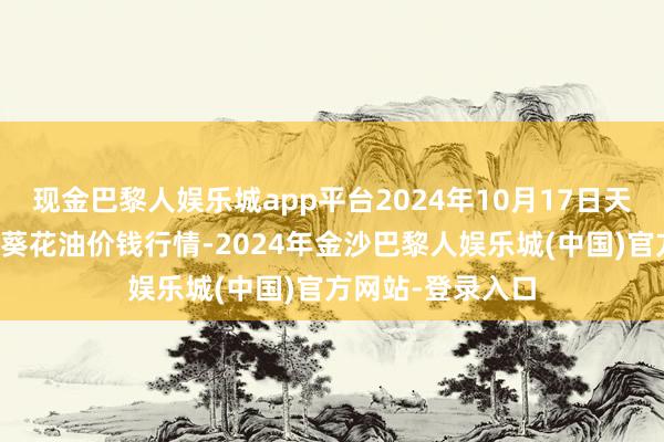 现金巴黎人娱乐城app平台2024年10月17日天下主要批发市集葵花油价钱行情-2024年金沙巴黎人娱乐城(中国)官方网站-登录入口