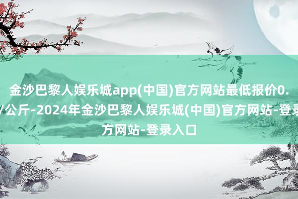 金沙巴黎人娱乐城app(中国)官方网站最低报价0.80元/公斤-2024年金沙巴黎人娱乐城(中国)官方网站-登录入口