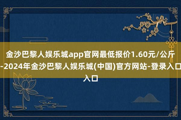 金沙巴黎人娱乐城app官网最低报价1.60元/公斤-2024年金沙巴黎人娱乐城(中国)官方网站-登录入口