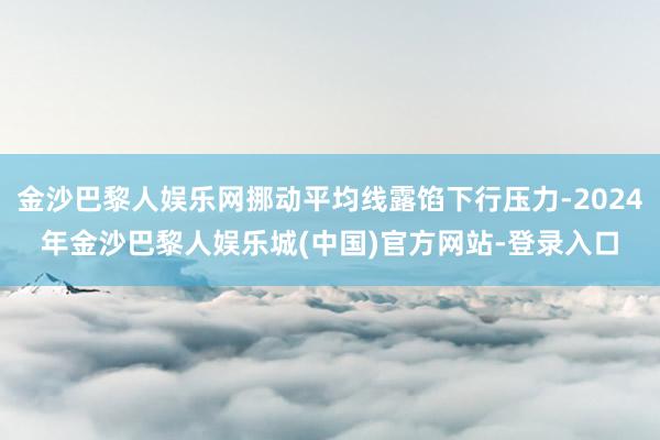 金沙巴黎人娱乐网挪动平均线露馅下行压力-2024年金沙巴黎人娱乐城(中国)官方网站-登录入口