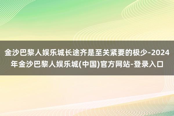 金沙巴黎人娱乐城长途齐是至关紧要的极少-2024年金沙巴黎人娱乐城(中国)官方网站-登录入口