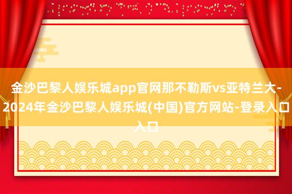 金沙巴黎人娱乐城app官网那不勒斯vs亚特兰大-2024年金沙巴黎人娱乐城(中国)官方网站-登录入口