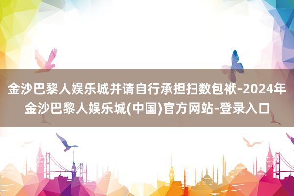 金沙巴黎人娱乐城并请自行承担扫数包袱-2024年金沙巴黎人娱乐城(中国)官方网站-登录入口