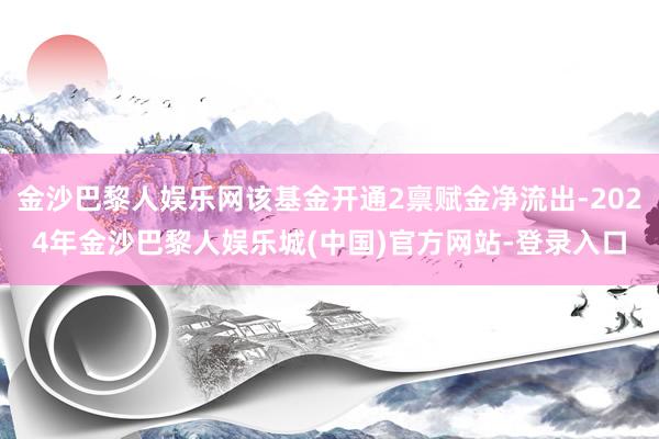 金沙巴黎人娱乐网该基金开通2禀赋金净流出-2024年金沙巴黎人娱乐城(中国)官方网站-登录入口