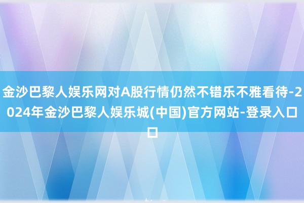 金沙巴黎人娱乐网对A股行情仍然不错乐不雅看待-2024年金沙巴黎人娱乐城(中国)官方网站-登录入口