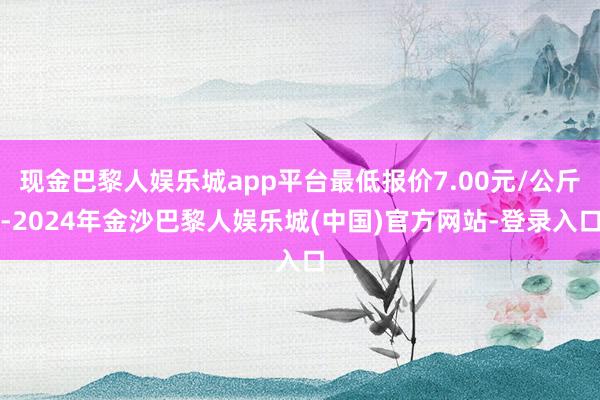 现金巴黎人娱乐城app平台最低报价7.00元/公斤-2024年金沙巴黎人娱乐城(中国)官方网站-登录入口