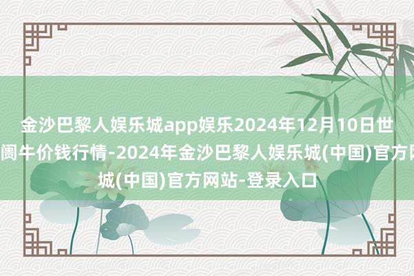 金沙巴黎人娱乐城app娱乐2024年12月10日世界主要批发阛阓牛价钱行情-2024年金沙巴黎人娱乐城(中国)官方网站-登录入口