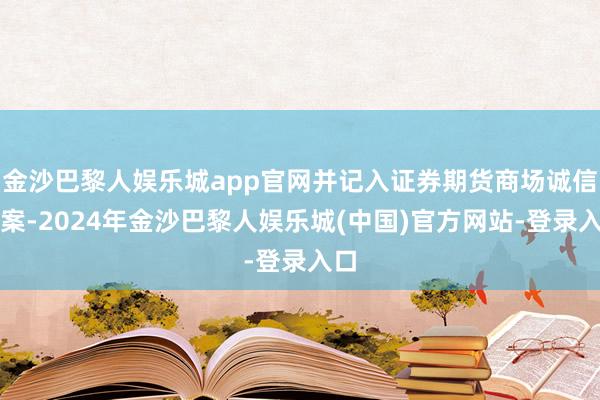 金沙巴黎人娱乐城app官网并记入证券期货商场诚信档案-2024年金沙巴黎人娱乐城(中国)官方网站-登录入口