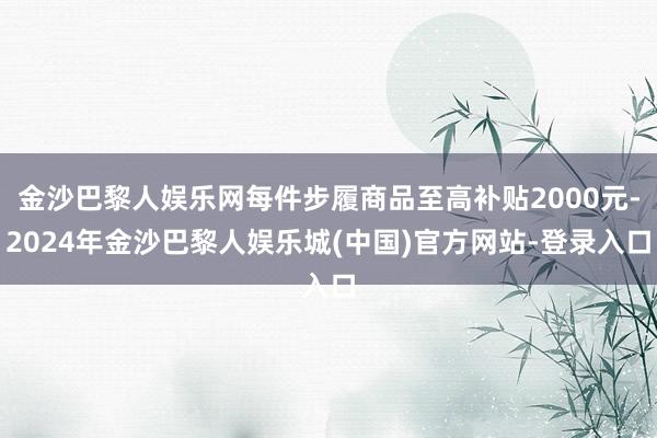 金沙巴黎人娱乐网每件步履商品至高补贴2000元-2024年金沙巴黎人娱乐城(中国)官方网站-登录入口