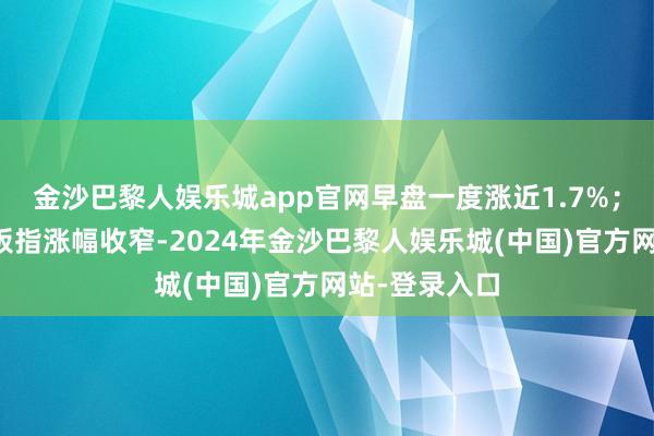 金沙巴黎人娱乐城app官网早盘一度涨近1.7%；沪指、创业板指涨幅收窄-2024年金沙巴黎人娱乐城(中国)官方网站-登录入口